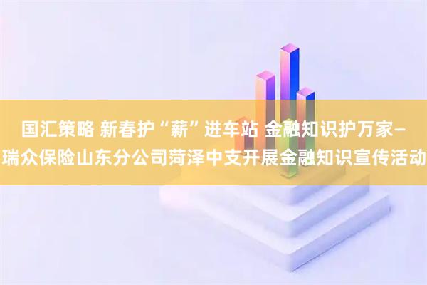 国汇策略 新春护“薪”进车站 金融知识护万家—瑞众保险山东分公司菏泽中支开展金融知识宣传活动