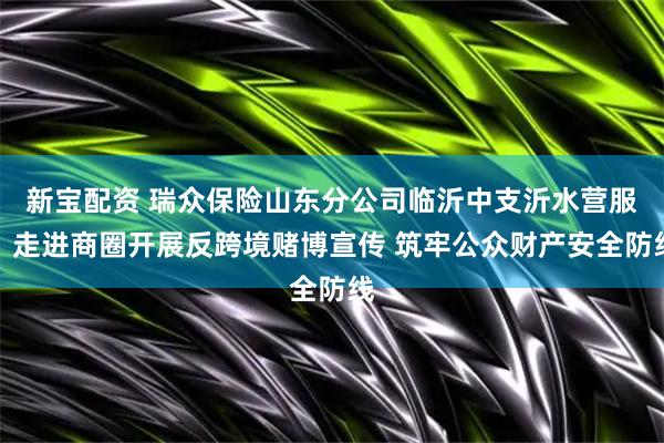 新宝配资 瑞众保险山东分公司临沂中支沂水营服:走进商圈开展反跨境赌博宣传 筑牢公众财产安全防线