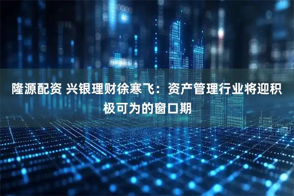 隆源配资 兴银理财徐寒飞：资产管理行业将迎积极可为的窗口期