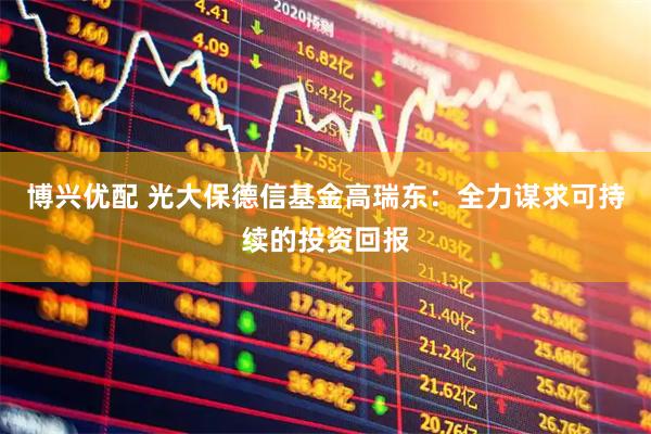 博兴优配 光大保德信基金高瑞东：全力谋求可持续的投资回报