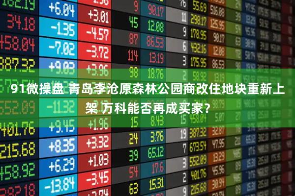 91微操盘 青岛李沧原森林公园商改住地块重新上架 万科能否再成买家？