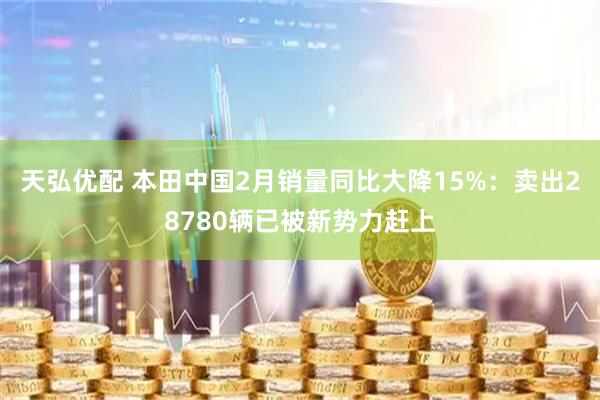 天弘优配 本田中国2月销量同比大降15%:卖出28780辆已被新势力赶上