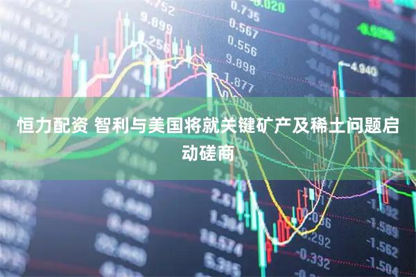 恒力配资 智利与美国将就关键矿产及稀土问题启动磋商