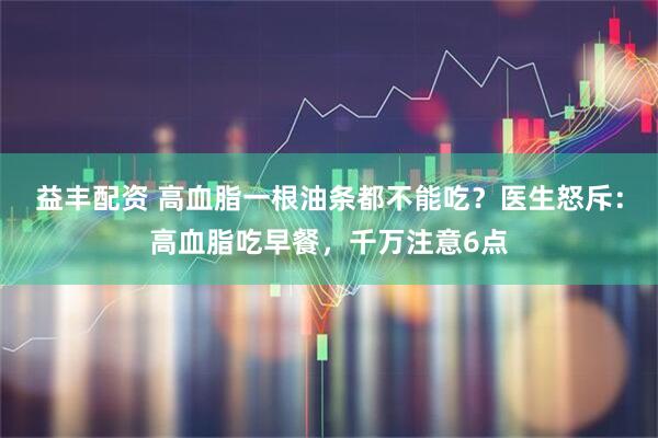 益丰配资 高血脂一根油条都不能吃？医生怒斥：高血脂吃早餐，千万注意6点