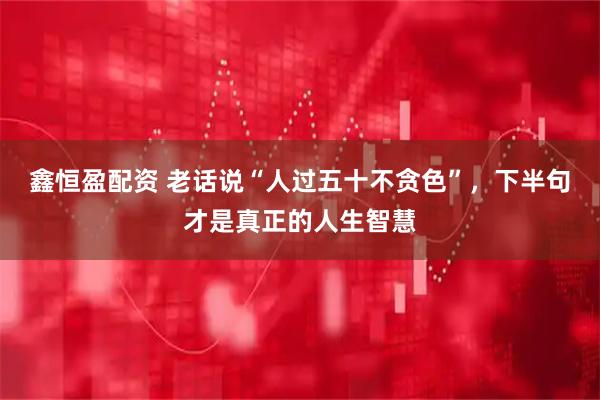 鑫恒盈配资 老话说“人过五十不贪色”，下半句才是真正的人生智慧