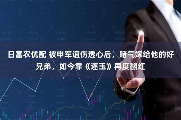 日富农优配 被申军谊伤透心后，赌气嫁给他的好兄弟，如今靠《逐玉》再度翻红