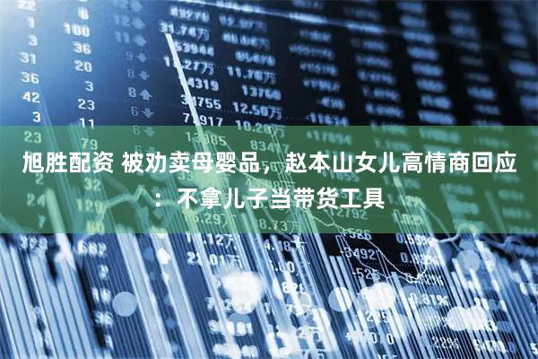 旭胜配资 被劝卖母婴品，赵本山女儿高情商回应：不拿儿子当带货工具