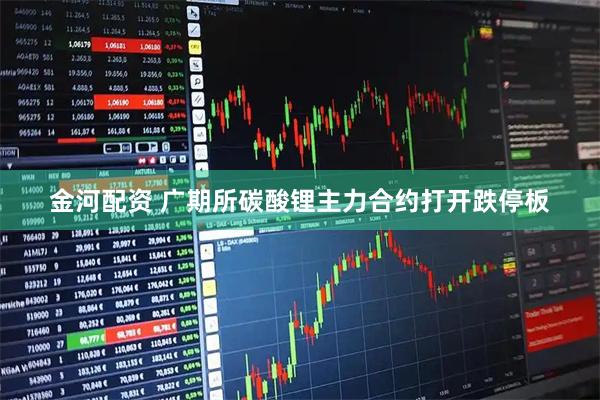 金河配资 广期所碳酸锂主力合约打开跌停板
