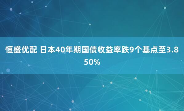 恒盛优配 日本40年期国债收益率跌9个基点至3.850%
