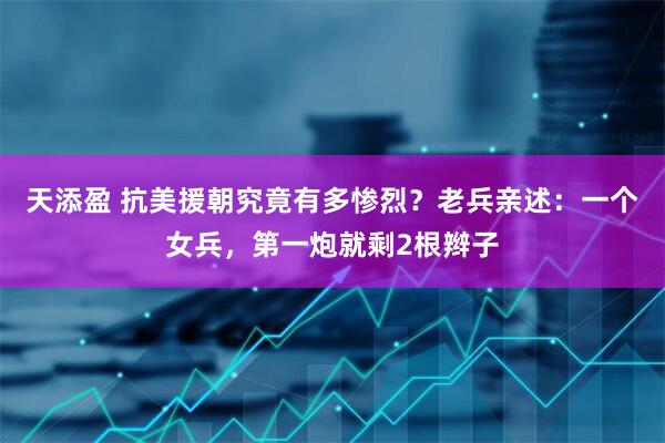 天添盈 抗美援朝究竟有多惨烈？老兵亲述：一个女兵，第一炮就剩2根辫子