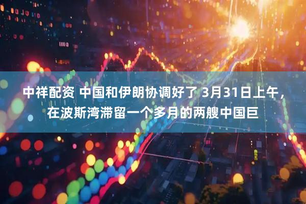 中祥配资 中国和伊朗协调好了 3月31日上午，在波斯湾滞留一个多月的两艘中国巨