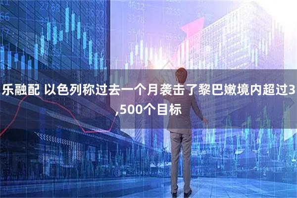 乐融配 以色列称过去一个月袭击了黎巴嫩境内超过3,500个目标
