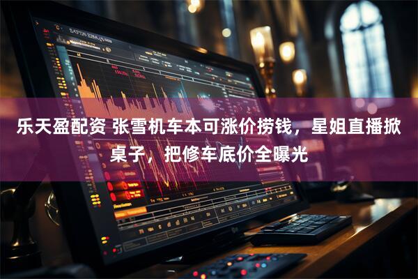乐天盈配资 张雪机车本可涨价捞钱，星姐直播掀桌子，把修车底价全曝光