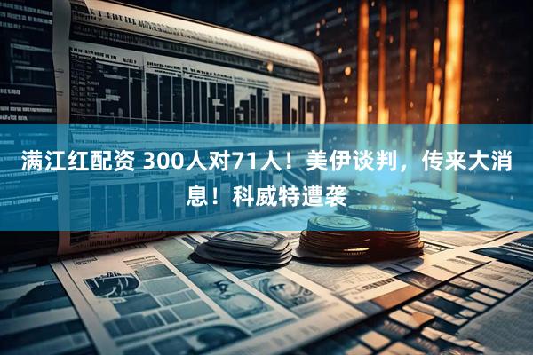 满江红配资 300人对71人！美伊谈判，传来大消息！科威特遭袭