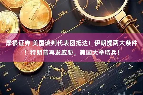 摩根证券 美国谈判代表团抵达！伊朗提两大条件！特朗普再发威胁，美国大举增兵！