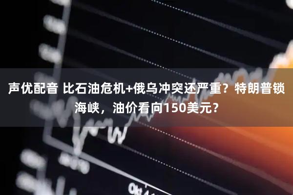 声优配音 比石油危机+俄乌冲突还严重？特朗普锁海峡，油价看向150美元？