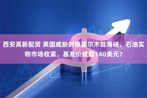 西安高新配资 美国威胁封锁霍尔木兹海峡，石油实物市场收紧，基准价或超140美元？