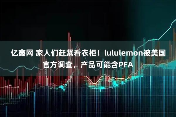 亿鑫网 家人们赶紧看衣柜！lululemon被美国官方调查，产品可能含PFA