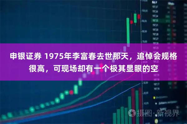 申银证券 1975年李富春去世那天，追悼会规格很高，可现场却有一个极其显眼的空
