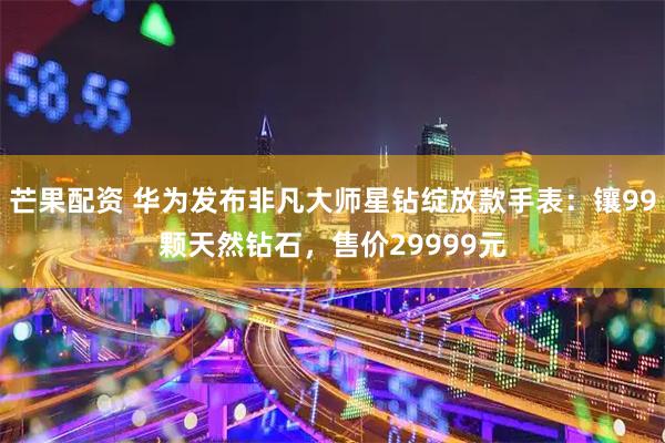 芒果配资 华为发布非凡大师星钻绽放款手表：镶99颗天然钻石，售价29999元