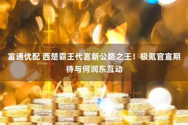 富通优配 西楚霸王代言新公路之王！极氪官宣期待与何润东互动
