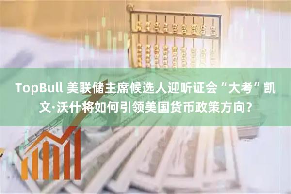 TopBull 美联储主席候选人迎听证会“大考”凯文·沃什将如何引领美国货币政策方向？