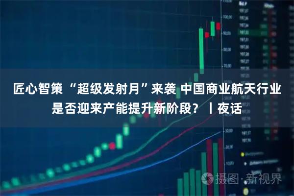 匠心智策 “超级发射月”来袭 中国商业航天行业是否迎来产能提升新阶段？丨夜话