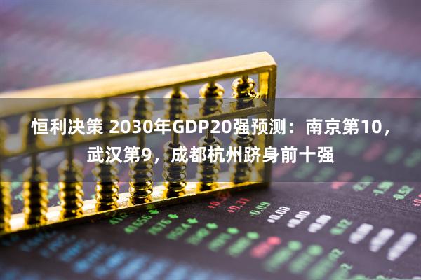 恒利决策 2030年GDP20强预测：南京第10，武汉第9，成都杭州跻身前十强