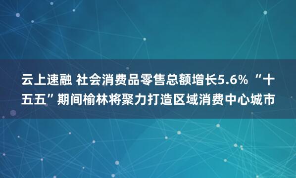 云上速融 社会消费品零售总额增长5.6% “十五五”期间榆林将聚力打造区域消费中心城市