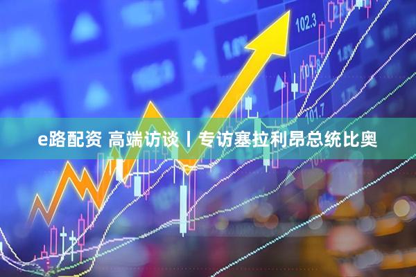 e路配资 高端访谈丨专访塞拉利昂总统比奥