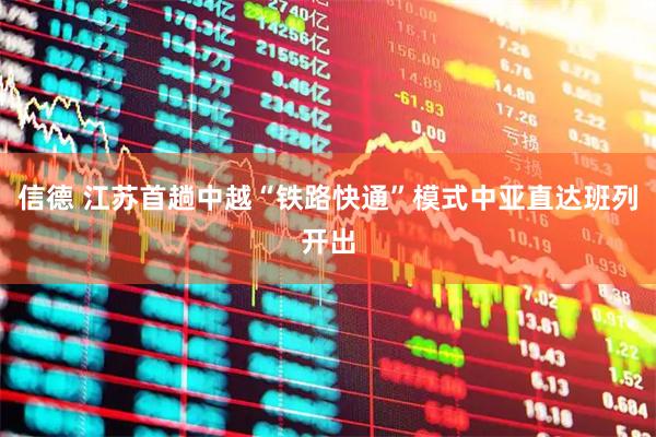 信德 江苏首趟中越“铁路快通”模式中亚直达班列开出