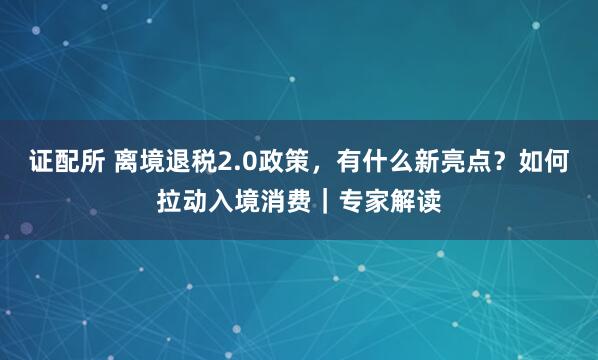 证配所 离境退税2.0政策，有什么新亮点？如何拉动入境消费｜专家解读