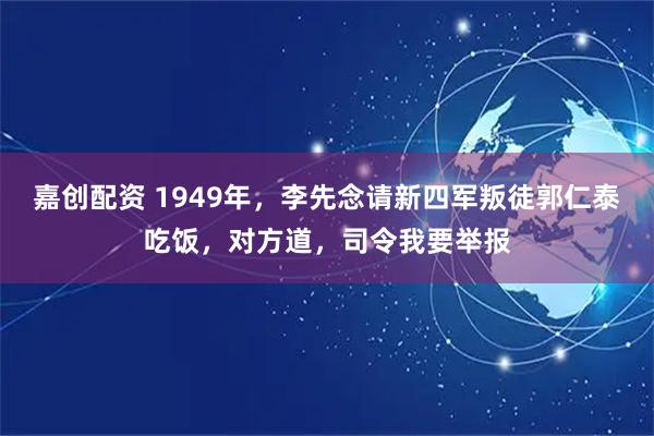 嘉创配资 1949年，李先念请新四军叛徒郭仁泰吃饭，对方道，司令我要举报