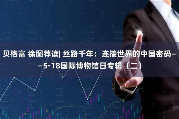 贝格富 徐图荐读| 丝路千年：连接世界的中国密码——5·18国际博物馆日专辑（二）