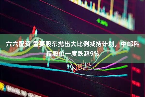 六六配资 重要股东抛出大比例减持计划，中邮科技股价一度跌超9%