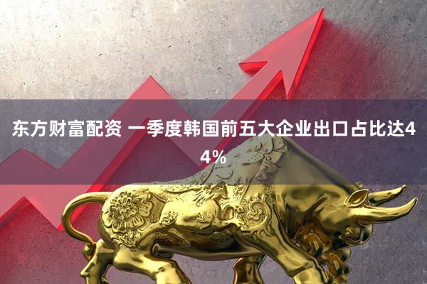 东方财富配资 一季度韩国前五大企业出口占比达44%
