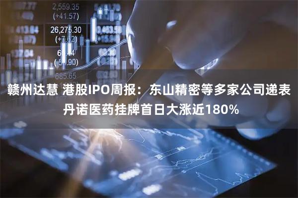 赣州达慧 港股IPO周报：东山精密等多家公司递表 丹诺医药挂牌首日大涨近180%