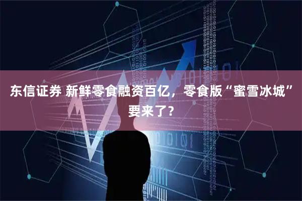 东信证券 新鲜零食融资百亿，零食版“蜜雪冰城”要来了？