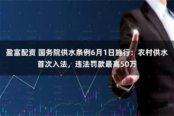 盈富配资 国务院供水条例6月1日施行：农村供水首次入法，违法罚款最高50万