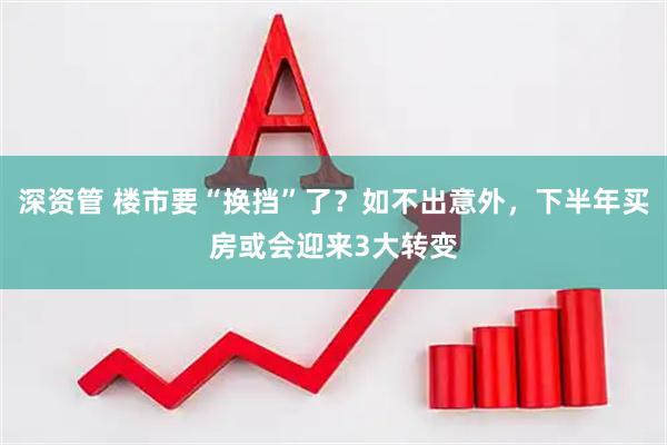 深资管 楼市要“换挡”了？如不出意外，下半年买房或会迎来3大转变