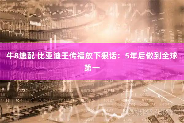 牛8速配 比亚迪王传福放下狠话：5年后做到全球第一