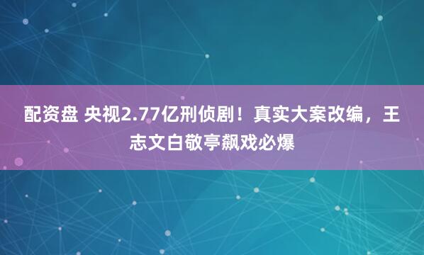 配资盘 央视2.77亿刑侦剧！真实大案改编，王志文白敬亭飙戏必爆