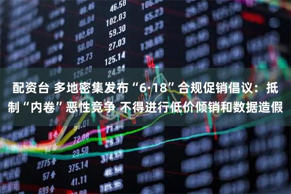 配资台 多地密集发布“6·18”合规促销倡议：抵制“内卷”恶性竞争 不得进行低价倾销和数据造假