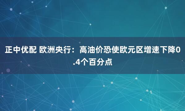正中优配 欧洲央行：高油价恐使欧元区增速下降0.4个百分点