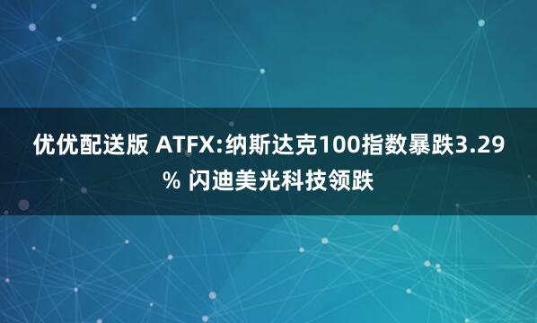 优优配送版 ATFX:纳斯达克100指数暴跌3.29% 闪迪美光科技领跌