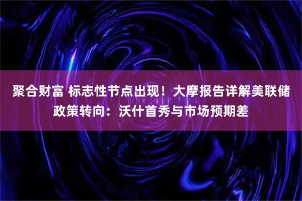 聚合财富 标志性节点出现！大摩报告详解美联储政策转向：沃什首秀与市场预期差
