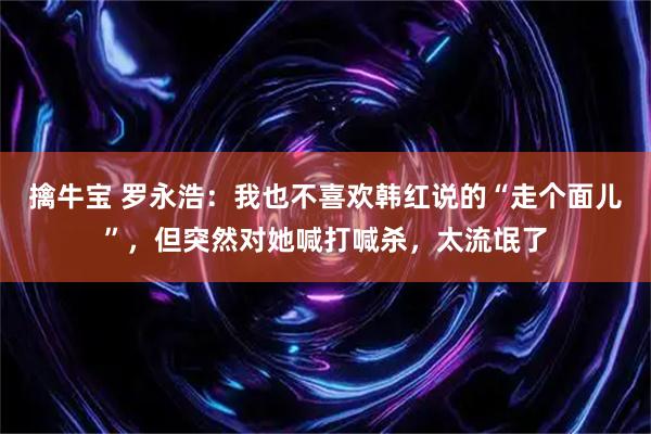 擒牛宝 罗永浩：我也不喜欢韩红说的“走个面儿”，但突然对她喊打喊杀，太流氓了