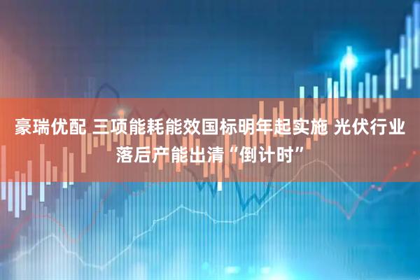 豪瑞优配 三项能耗能效国标明年起实施 光伏行业落后产能出清“倒计时”