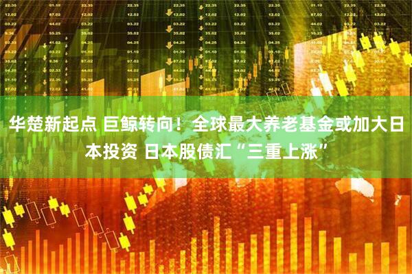 华楚新起点 巨鲸转向！全球最大养老基金或加大日本投资 日本股债汇“三重上涨”
