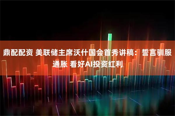 鼎配配资 美联储主席沃什国会首秀讲稿:誓言驯服通胀 看好AI投资红利
